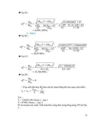  Tại D1 :

b. Trục 2
 Tại B2 :

 Tại C2 :

 Tại D2 :

+ Ứng suất tiếp thay đổi theo chu kỳ mạch động khi trục quay một chiều :

Với :
T1 = 126295,198 ( Nmm ) - trục 1
T2 =47500 ( Nmm ) - trục 2
W0 là momen cản xoắn. Tính toán theo công thức trong bảng trang 359 tài liệu
1.
38

 