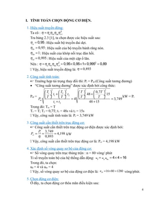 I. TÍNH TOÁN CHỌN ĐỘNG CƠ ĐIỆN.
1. Hiệu suất truyền động:
Ta có : η = η ñη brη knηo2l
Tra bảng 2.3 [1], ta chọn được các hiệu suất sau:
η ñ = 0,95 : Hiệu suất bộ truyền đai dẹt.
η br = 0,95 : Hiệu suất của bộ truyền bánh răng nón.
η kn = 1 : Hiệu suất của khớp nối trục đàn hồi.
η ol = 0,995 : Hiệu suất của một cặp ổ lăn.
Nên : η = ηñηbrηknηo2l = 0,95 × 0,95 × 1× 0,9952 = 0,89
 Vậy, hiệu suất truyền động là: η = 0,893
2. Công suất tính toán:
 Trường hợp tải trọng thay đổi thì: Pt = Ptđ (Công suất tương đương)
• “Công suất tương đương” được xác định bởi công thức:
2

2

2

2

 T1 
 T2 
T 
 0,7T 
 ÷ t1 +  ÷ t2
 ÷ 48 + 
÷ 15
Ptđ =
kW = Pt
T 
T 
T 
 T 
Pm
=4
= 3,749
t1 + t2
48 + 15
Trong đó: Tm = T
T1 = T; T2 = 0,7T; t1 = 48s và t2 = 15s
 Vậy, công suất tính toán là: Pt = 3,749 kW
3. Công suất cần thiết trên trục động cơ:
 Công suất cần thiết trên trục động cơ điện được xác định bởi:
P 3,749
Pct = t =
= 4,198 kW
η 0,893
 Vậy, công suất cần thiết trên trục động cơ là: Pct = 4,198 kW
4. Xác định số vòng quay sơ bộ của động cơ:
 Số vòng quay trên trục thùng trộn : n = 80 vòng/ phút
Tỉ số truyền toàn bộ của hệ thống dẫn động: ut = uñ ubr = 4 × 4 = 16
Trong đó, ta chọn:
uđ = 4 và ubr = 4
 Vậy, số vòng quay sơ bộ của động cơ điện là: nsb =16 × 80 = 1280 vòng/phút.
5. Chọn động cơ điện:
Ở đây, ta chọn động cơ thõa mãn điều kiện sau:
4

 