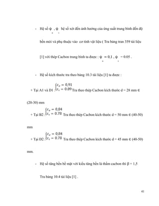- Hệ số ψ , ψ hệ số xét đến ảnh hưởng của ứng suất trung bình đến độ
σ

τ

bền mỏi và phụ thuộc vào cơ tính vật liệu ( Tra bảng tran 359 tài liệu
[1] với thép Cacbon trung bình ta được : ψ = 0,1 , ψ = 0.05 .
σ

τ

- Hệ số kích thước tra theo bảng 10.3 tài liệu [1] ta được :

+ Tại A1 và D1 :

Tra theo thép Cacbon kích thước d = 28 mm ∈

(20-30) mm
+ Tại B2 :

Tra theo thép Cacbon kích thước d = 50 mm ∈ (40-50)

mm
+ Tại D2 :

Tra theo thép Cacbon kích thước d = 45 mm ∈ (40-50)

mm.
- Hệ số tăng bền bề mặt với kiểu tăng bền là thấm cacbon thì β = 1,5
Tra bảng 10.4 tài liệu [1] .

41

 