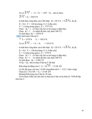 Ta có:

= - Fa + Sc = -478 < SA nên ta chọn :
= SA = 459.9 N

ta tính theo công thức của ổ đỡ chặn: Q = (X.V.Fr + Y.
X = 0.4 , Y = 1.88 (tra bảng 11.3: ổ đũa côn)
V = 1 (vòng trong quay) , Fr = 1737.9 N
Chọn Kd = 1 (vì làm việc hai ca tải trọng va đập nhẹ)
Chọn Kt = 1 (vì nhiệt độ làm việc dưới 100 0C)
Ta tính được: QA = 1559.8 N
TH2: tính toán ổ lăn tại C:
Fr = 1579 N
Ta có:

) . Kd.Kt

Fa = 895.9 N

= + F a + SA

= 1355.8 N

ta tính theo công thức của ổ đỡ chặn: Q = (X.V.Fr + Y.
X = 0.4 , Y = 1.88 (tra bảng 11.3: ổ đũa côn)
V = 1 (vòng trong quay) , Fr = 1579 N
Chọn Kd = 1 (vì làm việc hai ca tải trọng va đập nhẹ)
Chọn Kt = 1 (vì nhiệt độ làm việc dưới 100 0C)
Ta tính được QC = 3180.5 N
Vì QC > QA nên ta chọn ổ lăn tại C để tính

) . Kd.Kt

Khả năng tải động của ổ Cd = Q
= 15.48 kN
(vì tốc độ quay của trục 1 là 80 vòng/phút nên L = 115.2 triệu vòng)
Chọn [C] =16.5 kN > Cd = 15.48 kN
Đường kính trong của ổ lăn là: 45 mm
Và ta chọn ổ đũa côn nên nên ta chọn hai ổ lăn có ký hiệu là: 7109 để lắp
trên trục 2

46

 