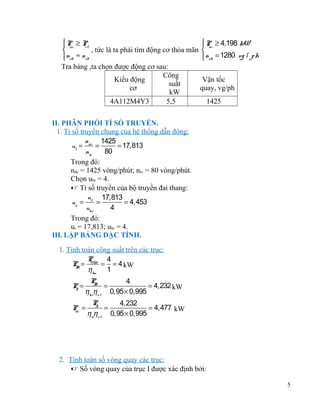  P ≥ 4,198 kW
P ≥ P
 ñc
 ñc
ct
, tức là ta phải tìm động cơ thỏa mãn 

 nñb ≈ nsb
 nñb = 1280 vg / ph


Tra bảng ,ta chọn được động cơ sau:
Công
Kiểu động
Vận tốc
suất
cơ
quay, vg/ph
kW
4A112M4Y3
5,5
1425
II. PHÂN PHỐI TỈ SỐ TRUYỀN.
1. Tỉ số truyền chung của hệ thống dẫn động:
n
1425
ut = ñc =
= 17,813
nlv
80
Trong đó:
nđc = 1425 vòng/phút; nlv = 80 vòng/phút.
Chọn ubr = 4.
 Tỉ số truyền của bộ truyền đai thang:
u 17,813
uñ = t =
= 4,453
ubr
4
Trong đó:
ut = 17,813; ubr = 4.
III. LẬP BẢNG ĐẶC TÍNH.
1. Tính toán công suất trên các trục:
P
4
PI = max = = 4 kW
I
η kn 1
P=
I

PI
4
I
=
= 4,232 kW
ηbrηo l 0,95 × 0,995

P =
dc

P
4,232
I
=
= 4,477 kW
ηdηo l 0,95 × 0,995

2. Tính toán số vòng quay các trục:
 Số vòng quay của trục I được xác định bởi:
5

 