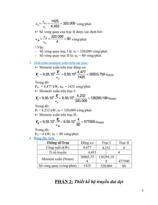 nI =

nñc 1425
=
= 320,009 vòng/phút
uñ 4,453

 Số vòng quay của trục II được xác định bởi:
n
320,009
nII = I =
= 80 vòng/phút
ubr
4
 Vậy:
- Số vòng quay trục I là: nI = 320,009 vòng/phút.
- Số vòng quay trục II là: nII = 80 vòng/phút.
3. Tính toán moment xoắn trên các trục:
 Moment xoắn trên trục động cơ:
P
4,477
Tñc = 9,55.106 ñc = 9,55.106
= 30003,754 Nmm
nñc
1425
Trong đó:
Pđc = 4,477 kW; nđc = 1425 vòng/phút.
 Moment xoắn trên trục I:
P
4,232
TI = 9,55.106 I = 9,55.106
= 126295,198 Nmm
nI
320,009
Trong đó:
PI = 4,232 kW; nI = 320,009 vòng/phút.
 Moment xoắn trên trục II:
P
4
TII = 9,55.106 II = 9,55.106
= 477500 Nmm
nII
80
Trong đó:
PII = 4 kW; nII = 80 vòng/phút.
4. Bảng đặc tính:
Thông số/Trục
Động cơ
Trục I
Trục II
Công suất (kW)
4,477
4,232
4
Tỉ số truyền
4,453
4
30003,75 126295,19
Moment xoắn (Nmm)
4
8
477500
Số vòng quay (vòng/phút)
1425
320,009
80

PHẦN 2: Thiết kế bộ truyền đai dẹt
6

 