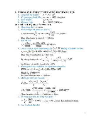 I. THÔNG SỐ KĨ THUẬT THIẾT KẾ BỘ TRUYỀN ĐAI DẸT.
1. Công suất bộ truyền:
P = 4,477 kW.
2. Số vòng quay bánh dẫn: n1 = nđc = 1425 vòng/phút.
3. Tỉ số truyền:
uđ = 4,453.
4. Moment xoắn:
T1 = 30003,754 Nmm.
II. THIẾT KẾ BỘ TRUYỀN ĐAI DẸT.
1. Chọn dạng đai: vải cao su
2. Tính đường kính bánh đai nhỏ d1:
d1 = (1100 ÷ 1300) 3

P
4, 477
1
= (1100 ÷ 1300) 3
= 161,1 ÷ 190, 4
n1
1425

Theo tiêu chuẩn, ta chọn d1 = 180 mm.
3. Vận tốc đai:
π d 1n1 π × 180 × 1425
v1 =
=
= 13,43 m/s
60000
60000
4. Giả sử ta chọn hệ số trượt tương đối ξ = 0,02 . Đường kính bánh đai lớn:
d 2 = ud 1 ( 1 − ξ ) = 4,453 × 180 × ( 1 − 0,02) = 785,5 mm
Theo tiêu chuẩn ta chọn d2 = 800 mm.
d2
800
=
= 4,54
Tỷ số truyền thực tế: u =
d 1 ( 1 − ξ ) 180 × ( 1 − 0,02)
Sai lệch so với giá trị chọn trước 1,95%
5. Khoảng cách trục nhỏ nhất xác định theo công thức:
15000 ≥ a ≥ 2( d 1 + d 2 ) = 2 × (180 + 800) = 1960

15000 ≥ a ≥ 1960 mm
Ta có thể chọn sơ bộ a = 1960mm.
6. Chiều dài tính toán của đai:
L = 2a +

π ( d 2 + d1 )
2

(d
+

− d1 )
2

π ( 180 + 800)

4a

2

( 800 − 180)
+

2

= 5507,63mm
2
4 × 1960
Chọn theo tiêu chuẩn L = 5600 mm = 5,6m.
7. Số vòng chạy của đai trong một giây:
v 13,43
i= =
= 2,398 s-1 ; vì [i] = 10s-1, do đó điều kiện được thỏa.
L
5,6
8. Góc ôm bánh đai nhỏ:
= 2 × 1960 +

7

 