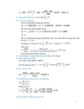 α1 = 180o − 57

d 2 − d1
800 − 180
= 180o − 57
= 161,97o = 2,83 rad.
a
1960
d1
≥ 25
δ

9. Chọn chiều dày đai δ = 6mm thoả

10. Các hệ số sử dụng:
- Hệ số xét đến ảnh hưởng góc ôm đai:
Cα = 1 − 0,003 180o − α1 = 1 − 0,003(180o − 161,97o ) = 0,9459

(

)

- Hệ số xét đến ảnh hưởng vận tốc:
Cv = 1 − c v 0,01v 2 − 1 = 1 − 0,04 0,01× 13,432 − 1 = 0,9679

(

-

)

(

)

Co = 1

- Hệ số xét đến ảnh hưởng chế độ làm việc và sự thay đổi tải trọng (làm việc
hai ca) : Cr = 0,6
Tra bảng 4.7 trang 147 với
Nên ta có:
b≥

d1 180
=
= 30 => chọn [σ t ]o = 2,17 MPa
δ
6

1000 P
1000 × 4, 477
1
=
= 46, 6 mm
δ v[σ t ] 6 ×13, 43 × 2,17 × 0,9459 × 0,9679 × 0, 6 ×1

Chọn theo tiêu chuẩn b=50 mm
11. Theo bảng 4.5, chọn chiều rộng bánh đai : B= 63mm
12. Lực căng đai ban đầu:
F = σ o bδ = 1,8 × 50 × 6 = 540 N
o
 161,97 o 
α1 
= 3 × 540 × sin 
÷ = 1600 N
÷
2 
 2



Lực tác dụng lên trục: Fr = 3Fo sin 

13.Lực vòng có ích:
1000P 1000 × 4,477
1
=
= 333,36 N
v1
13,43
14.Từ điều kiện để không xảy ra trượt trơn
F e fα + 1
F ≥ t fα
o
2 e −1
từ đây suy ra:
1 2F + F
1
2 × 540 + 333,36
t
f = ln o
=
ln
= 0,23
α 2F − F 2,82 2 × 540 − 333,36
o
t
F=
t

15.Ứng suất lớn nhất trong dây đai:
8

 