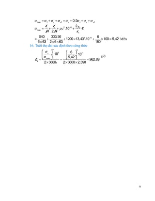 σ max = σ 1 + σ v + σ u1 = σ o + 0,5σ t + σ v + σ u1
F F
2y
σ max = o + t + ρ v 2 .10−6 + 0 E
A 2A
d1
540
333,36
6
=
+
+ 1200 × 13,432.10−6 +
× 100 = 5,42 MPa
6 × 63 2 × 6 × 63
180
16. Tuổi thọ đai xác định theo công thức
m

5
 σr 
 6  7
7

÷ 10
 5,42 ÷ 10
giờ
σ max 

Lh = 
= 
= 962,89
2 × 3600i
2 × 3600 × 2,398

9

 