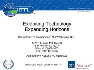 Exploiting Technology Expanding Horizons 1777 N.E. Loop 410, Ste 704 San Antonio, TX 78217 Office: (210) 467-5033  Fax: (210) 467-5035 CORPORATE CAPABILITY BRIEFING  San Antonio, TX | Montgomery, AL | Washington, D.C. CAGE CODE: 3NBZ0 | DUNS#: 14-123-4745 