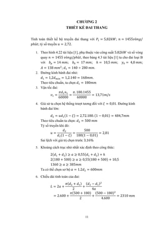 11
CHƯƠNG 2
THIẾT KẾ ĐAI THANG
Tính toán thiết kế bộ truyền đai thang với = 5,82 ; = 1455 ò /
ℎú ; tỷ số truyền = 2,72.
1. Theo hình 4.22 tài liệu [1], phụ thuộc vào công suất 5.82 và số vòng
quay = 1455 ò / ℎú , theo bảng 4.3 tài liệu [1] ta cho đai loại B
với = 14 ; = 17 ; ℎ = 10,5 ; = 4,0 ;
= 138 ; = 140 ÷ 280 .
2. Đường kính bánh đai nhỏ:
= 1,2 = 1,2.140 = 168 .
Theo tiêu chuẩn, ta chọn = 180
3. Vận tốc đai:
=
60000
=
. 180.1455
60000
= 13,71 /
4. Giả sử ta chọn hệ thống trượt tương đối với = 0,01. Đường kính
bánh đai lớn:
= (1 − ) = 2,72.180. (1 − 0,01) = 484,7
Theo tiêu chuẩn ta chọn: = 500
Tỷ số truyền khi đó:
=
(1 − )
=
500
180(1 − 0,01)
= 2,81
Sai lệch với giá trị chọn trước 3,16%
5. Khoảng cách trục nhỏ nhất xác định theo công thức:
2( + ) ≥ ≥ 0,55( + ) + ℎ
2(180 + 500) ≥ ≥ 0,55(180 + 500) + 10,5
1360 ≥ ≥ 385
Ta có thể chọn sơ bộ = 1.2 = 600
6. Chiều dài tính toán của đai:
= 2 +
( + )
2
+
( − )
4
= 2.600 +
(500 + 180)
2
+
(500 − 180)
4.600
= 2310
 
