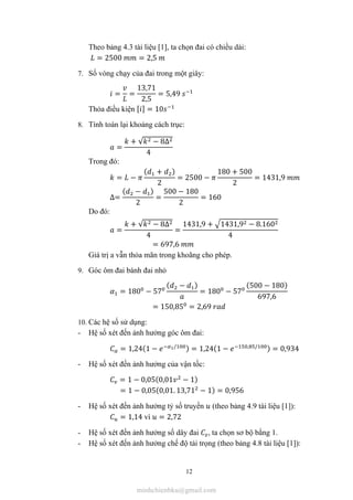 12
Theo bảng 4.3 tài liệu [1], ta chọn đai có chiều dài:
= 2500 = 2,5
7. Số vòng chạy của đai trong một giây:
= =
13,71
2,5
= 5,49
Thỏa điều kiện [ ] = 10
8. Tính toán lại khoảng cách trục:
=
+ √ − 8∆
4
Trong đó:
= −
( + )
2
= 2500 −
180 + 500
2
= 1431,9
∆=
( − )
2
=
500 − 180
2
= 160
Do đó:
=
+ √ − 8∆
4
=
1431,9 + 1431,9 − 8.160
4
= 697,6
Giá trị a vẫn thỏa mãn trong khoãng cho phép.
9. Góc ôm đai bánh đai nhỏ
= 180 − 57
( − )
= 180 − 57
(500 − 180)
697,6
= 150,85 = 2,69
10. Các hệ số sử dụng:
- Hệ số xét đến ảnh hưởng góc ôm đai:
= 1,24(1 − / ) = 1,24(1 − , / ) = 0,934
- Hệ số xét đến ảnh hưởng của vận tốc:
= 1 − 0,05(0,01 − 1)
= 1 − 0,05(0,01. 13,71 − 1) = 0,956
- Hệ số xét đến ảnh hưởng tỷ số truyền (theo bảng 4.9 tài liệu [1]):
= 1,14 vì = 2,72
- Hệ số xét đến ảnh hưởng số dây đai , ta chọn sơ bộ bằng 1.
- Hệ số xét đến ảnh hưởng chế độ tải trọng (theo bảng 4.8 tài liệu [1]):
minhchienbku@gmail.com
 