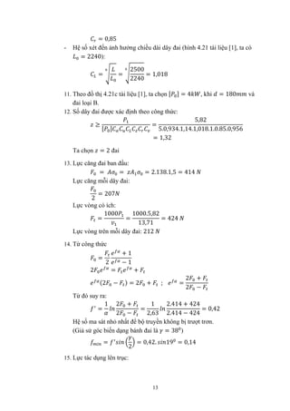 13
= 0,85
- Hệ số xét đến ảnh hưởng chiều dài dây đai (hình 4.21 tài liệu [1], ta có
= 2240):
= =
2500
2240
= 1,018
11. Theo đồ thị 4.21c tài liệu [1], ta chọn [ ] = 4 , khi = 180 và
đai loại B.
12. Số dây đai được xác định theo công thức:
≥
[ ]
=
5,82
5.0,934.1,14.1,018.1.0.85.0,956
= 1,32
Ta chọn = 2 đai
13. Lực căng đai ban đầu:
= = = 2.138.1,5 = 414
Lực căng mỗi dây đai:
2
= 207
Lực vòng có ích:
=
1000
=
1000.5,82
13,71
= 424
Lực vòng trên mỗi dây đai: 212
14. Từ công thức
=
2
+ 1
− 1
2 = +
(2 − ) = 2 + ; =
2 +
2 −
Từ đó suy ra:
=
1 2 +
2 −
=
1
2,63
2.414 + 424
2.414 − 424
= 0,42
Hệ số ma sát nhỏ nhất để bộ truyền không bị trượt trơn.
(Giả sử góc biến dạng bánh đai là = 38 )
=
2
= 0,42. 19 = 0,14
15. Lực tác dụng lên trục:
 