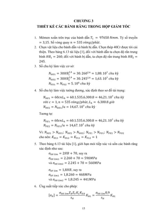 15
CHƯƠNG 3
THIẾT KẾ CÁC BÁNH RĂNG TRONG HỘP GIẢM TỐC
1. Mômen xoắn trên trục của bánh dẫn = 97650 . Tỷ số truyền
= 3,15. Số vòng quay = 535 ò / ℎú .
2. Chọn vật liệu cho bánh dẫn và bánh bị dẫn. Chọn thép 40Cr được tôi cải
thiện. Theo bảng 6.13 tài liệu [1], đối với bánh dẫn ta chọn độ rắn trung
bình = 260; đối với bánh bị dẫn, ta chọn độ rắn trung bình =
245.
3. Số chu kỳ làm việc cơ sở:
= 30 ,
= 30. 260 ,
= 1,88. 10 ℎ ỳ
= 30 ,
= 30. 245 ,
= 1,63. 10 ℎ ỳ
= = 5. 10 ℎ ỳ
4. Số chu kỳ làm việc tường đương, xác định theo sơ đồ tải trọng:
= 60 = 60.1.535.6.300.8 = 46,21. 10 ℎ ỳ
ớ = 1, = 535 ò / ℎú , = 6.300.8 ờ
= / = 14,67. 10 ℎ ỳ
Tương tự:
= 60 = 60.1.535.6.300.8 = 46,21. 10 ℎ ỳ
= / = 14,67. 10 ℎ ỳ
Vì: > ; > ; > ; >
cho nên: = = = = 1
5. Theo bảng 6.13 tài liệu [1], giới hạn mỏi tiếp xúc và uốn các bánh răng
xác định như sau:
= 2 + 70, suy ra
= 2.260 + 70 = 590
và = 2.245 + 70 = 560
= 1,8 , suy ra
= 1,8.260 = 468
và = 1,8.245 = 441
6. Ứng suất tiếp xúc cho phép:
[ ] = =
0,9
 