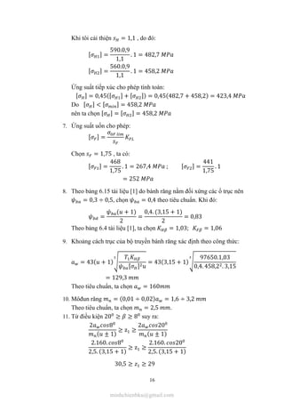 16
Khi tôi cải thiện = 1,1 , do đó:
[ ] =
590.0,9
1,1
. 1 = 482,7
[ ] =
560.0,9
1,1
. 1 = 458,2
Ứng suất tiếp xúc cho phép tính toán:
[ ] = 0,45([ ] + [ ]) = 0,45(482,7 + 458,2) = 423,4
Do [ ] < [ ] = 458,2
nên ta chọn [ ] = [ ] = 458,2
7. Ứng suất uốn cho phép:
[ ] =
Chọn = 1,75 , ta có:
[ ] =
468
1,75
. 1 = 267,4 ; [ ] =
441
1,75
. 1
= 252
8. Theo bảng 6.15 tài liệu [1] do bánh răng nằm đối xứng các ổ trục nên
= 0,3 ÷ 0,5, chọn = 0,4 theo tiêu chuẩn. Khi đó:
=
( + 1)
2
=
0,4. (3,15 + 1)
2
= 0,83
Theo bảng 6.4 tài liệu [1], ta chọn = 1,03; = 1,06
9. Khoảng cách trục của bộ truyền bánh răng xác định theo công thức:
= 43( + 1)
[ ]
= 43(3,15 + 1)
97650.1,03
0,4. 458,2 . 3,15
= 129,3
Theo tiêu chuẩn, ta chọn = 160
10. Môđun răng = (0,01 ÷ 0,02) = 1,6 ÷ 3,2
Theo tiêu chuẩn, ta chọn = 2,5 .
11. Từ điều kiện 20 ≥ ≥ 8 suy ra:
2 8
( ± 1)
≥ z ≥
2 20
( ± 1)
2.160. 8
2,5. (3,15 + 1)
≥ z ≥
2.160. 20
2,5. (3,15 + 1)
30,5 ≥ ≥ 29
minhchienbku@gmail.com
 