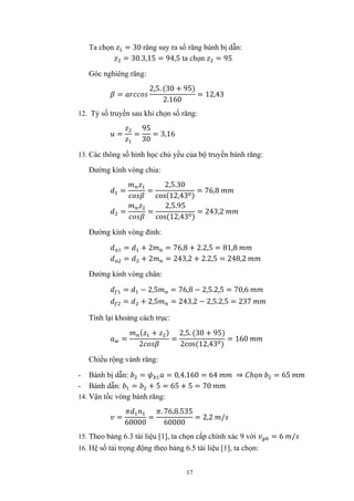 17
Ta chọn = 30 răng suy ra số răng bánh bị dẫn:
= 30.3,15 = 94,5 ta chọn = 95
Góc nghiêng răng:
=
2,5. (30 + 95)
2.160
= 12,43
12. Tỷ số truyền sau khi chọn số răng:
= =
95
30
= 3,16
13. Các thông số hình học chủ yếu của bộ truyền bánh răng:
Đường kính vòng chia:
= =
2,5.30
cos(12,43 )
= 76,8
= =
2,5.95
cos(12,43 )
= 243,2
Đường kính vòng đỉnh:
= + 2 = 76,8 + 2.2,5 = 81,8
= + 2 = 243,2 + 2.2,5 = 248,2
Đường kính vòng chân:
= − 2,5 = 76,8 − 2,5.2,5 = 70,6
= + 2,5 = 243,2 − 2,5.2,5 = 237
Tính lại khoảng cách trục:
=
( + )
2
=
2,5. (30 + 95)
2cos(12,43 )
= 160
Chiều rộng vành răng:
- Bánh bị dẫn: = = 0,4.160 = 64 ⇒ ℎọ = 65
- Bánh dẫn: = + 5 = 65 + 5 = 70
14. Vận tốc vòng bánh răng:
=
60000
=
. 76,8.535
60000
= 2,2 /
15. Theo bảng 6.3 tài liệu [1], ta chọn cấp chính xác 9 với = 6 /
16. Hệ số tải trọng động theo bảng 6.5 tài liệu [1], ta chọn:
 