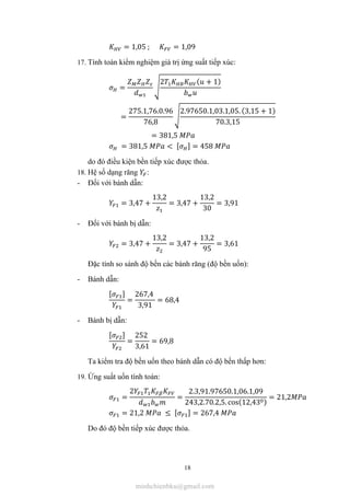 18
= 1,05 ; = 1,09
17. Tính toán kiểm nghiệm giá trị ứng suất tiếp xúc:
=
2 ( + 1)
=
275.1,76.0.96
76,8
2.97650.1,03.1,05. (3,15 + 1)
70.3,15
= 381,5
= 381,5 < [ ] = 458
do đó điều kiện bền tiếp xúc được thỏa.
18. Hệ số dạng răng :
- Đối với bánh dẫn:
= 3,47 +
13,2
= 3,47 +
13,2
30
= 3,91
- Đối với bánh bị dẫn:
= 3,47 +
13,2
= 3,47 +
13,2
95
= 3,61
Đặc tính so sánh độ bền các bánh răng (độ bền uốn):
- Bánh dẫn:
[ ]
=
267,4
3,91
= 68,4
- Bánh bị dẫn:
[ ]
=
252
3,61
= 69,8
Ta kiểm tra độ bền uốn theo bánh dẫn có độ bền thấp hơn:
19. Ứng suất uốn tính toán:
=
2
=
2.3,91.97650.1,06.1,09
243,2.70.2,5. cos(12,43 )
= 21,2
= 21,2 ≤ [ ] = 267,4
Do đó độ bền tiếp xúc được thỏa.
minhchienbku@gmail.com
 