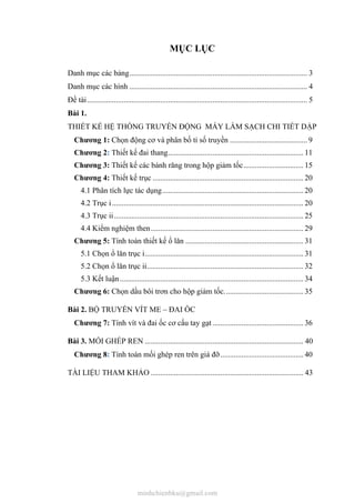 MỤC LỤC
Danh mục các bảng............................................................................................ 3
Danh mục các hình ............................................................................................ 4
Đề tài.................................................................................................................. 5
Bài 1.
THIẾT KẾ HỆ THỐNG TRUYỀN ĐỘNG MÁY LÀM SẠCH CHI TIẾT DẬP
Chương 1: Chọn động cơ và phân bố tỉ số truyền ........................................ 9
Chương 2: Thiết kế đai thang...................................................................... 11
Chương 3: Thiết kế các bánh răng trong hộp giảm tốc............................... 15
Chương 4: Thiết kế trục .............................................................................. 20
4.1 Phân tích lực tác dụng......................................................................... 20
4.2 Trục i................................................................................................... 20
4.3 Trục ii.................................................................................................. 25
4.4 Kiểm nghiệm then............................................................................... 29
Chương 5: Tính toán thiết kế ổ lăn ............................................................. 31
5.1 Chọn ổ lăn trục i.................................................................................. 31
5.2 Chọn ổ lăn trục ii................................................................................. 32
5.3 Kết luận............................................................................................... 34
Chương 6: Chọn dầu bôi trơn cho hộp giảm tốc......................................... 35
Bài 2. BỘ TRUYỀN VÍT ME – ĐAI ỐC
Chương 7: Tính vít và đai ốc cơ cấu tay gạt ............................................... 36
Bài 3. MỐI GHÉP REN .................................................................................. 40
Chương 8: Tính toán mối ghép ren trên giá đỡ........................................... 40
TÀI LIỆU THAM KHẢO ............................................................................... 43
minhchienbku@gmail.com
 