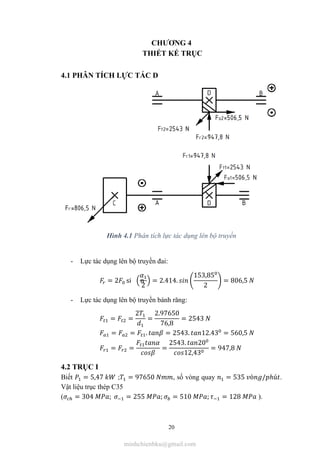 20
CHƯƠNG 4
THIẾT KẾ TRỤC
4.1 PHÂN TÍCH LỰC TÁC D
Hình 4.1 Phân tích lực tác dụng lên bộ truyền
- Lực tác dụng lên bộ truyền đai:
= 2 si n
2
= 2.414.
153,85
2
= 806,5
- Lực tác dụng lên bộ truyền bánh răng:
= =
2
=
2.97650
76,8
= 2543
= = . = 2543. 12.43 = 560,5
= = =
2543. 20
12,43
= 947,8
4.2 TRỤC I
Biết = 5,47 ; = 97650 , số vòng quay = 535 ò / ℎú .
Vật liệu trục thép C35
( = 304 ; = 255 ; = 510 ; = 128 ).
minhchienbku@gmail.com
 