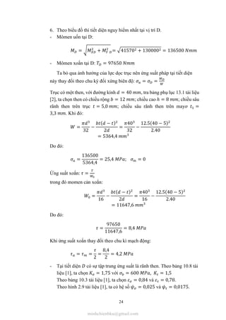 24
6. Theo biểu đồ thì tiết diện nguy hiểm nhất tại vị trí D.
- Mômen uốn tại D:
= + = 41570 + 130000 = 136500
- Mômen xoắn tại D: = 97650
Ta bỏ qua ảnh hưởng của lực dọc trục nên ứng suất pháp tại tiết diện
này thay đổi theo chu kỳ đối xứng biên độ: = =
Trục có một then, với đường kính = 40 , tra bảng phụ lục 13.1 tài liệu
[2], ta chọn then có chiều rộng = 12 ; chiều cao ℎ = 8 ; chiều sâu
rãnh then trên trục = 5,0 ; chiều sâu rãnh then trên mayơ =
3,3 . Khi đó:
=
32
−
( − )
2
=
40
32
−
12.5(40 − 5)
2.40
= 5364,4
Do đó:
=
136500
5364,4
= 25,4 ; = 0
Ứng suất xoắn: =
trong đó momen cản xoắn:
=
16
−
( − )
2
=
40
16
−
12.5(40 − 5)
2.40
= 11647,6
Do đó:
=
97650
11647,6
= 8,4
Khi ứng suất xoắn thay đổi theo chu kì mạch động:
= =
2
=
8,4
2
= 4,2
- Tại tiết diện có sự tập trung ứng suất là rãnh then. Theo bảng 10.8 tài
liệu [1], ta chọn = 1,75 với = 600 , = 1,5
Theo bảng 10.3 tài liệu [1], ta chọn = 0,84 và = 0,78.
Theo hình 2.9 tài liệu [1], ta có hệ số = 0,025 và = 0,0175.
minhchienbku@gmail.com
 