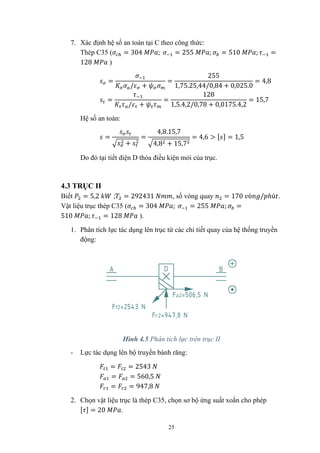 25
7. Xác định hệ số an toàn tại C theo công thức:
Thép C35 ( = 304 ; = 255 ; = 510 ; =
128 )
=
/ +
=
255
1,75.25,44/0,84 + 0,025.0
= 4,8
=
/ +
=
128
1,5.4,2/0,78 + 0,0175.4,2
= 15,7
Hệ số an toàn:
=
+
=
4,8.15,7
4,8 + 15,7
= 4,6 > [ ] = 1,5
Do đó tại tiết diện D thỏa điều kiện mỏi của trục.
4.3 TRỤC II
Biết = 5,2 ; = 292431 , số vòng quay = 170 ò / ℎú .
Vật liệu trục thép C35 ( = 304 ; = 255 ; =
510 ; = 128 ).
1. Phân tích lực tác dụng lên trục từ các chi tiết quay của hệ thống truyền
động:
Hình 4.5 Phân tích lực trên trục II
- Lực tác dụng lên bộ truyền bánh răng:
= = 2543
= = 560,5
= = 947,8
2. Chọn vật liệu trục là thép C35, chọn sơ bộ ứng suất xoắn cho phép
[ ] = 20 .
 