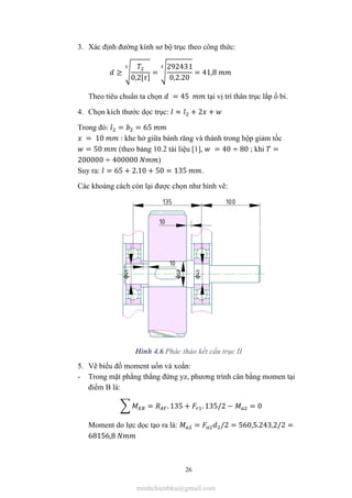 26
3. Xác định đường kính sơ bộ trục theo công thức:
≥
0,2[ ]
=
292431
0,2.20
= 41,8
Theo tiêu chuẩn ta chọn = 45 tại vị trí thân trục lắp ổ bi.
4. Chọn kích thước dọc trục: ≈ + 2 +
Trong đó: = = 65
= 10 : khe hở giữa bánh răng và thành trong hộp giảm tốc
= 50 (theo bảng 10.2 tài liệu [1], = 40 ÷ 80 ; khi =
200000 ÷ 400000 )
Suy ra: = 65 + 2.10 + 50 = 135 .
Các khoảng cách còn lại được chọn như hình vẽ:
Hình 4.6 Phác thảo kết cấu trục II
5. Vẽ biểu đồ moment uốn và xoắn:
- Trong mặt phẳng thẳng đứng yz, phương trình cân bằng momen tại
điểm B là:
= . 135 + . 135/2 − = 0
Moment do lực dọc tạo ra là: = /2 = 560,5.243,2/2 =
68156,8
minhchienbku@gmail.com
 