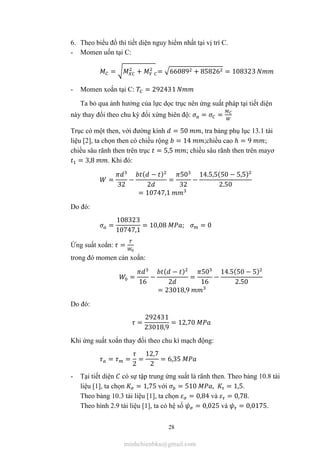 28
6. Theo biểu đồ thì tiết diện nguy hiểm nhất tại vị trí C.
- Momen uốn tại C:
= + = 66089 + 85826 = 108323
- Momen xoắn tại C: = 292431
Ta bỏ qua ảnh hưởng của lực dọc trục nên ứng suất pháp tại tiết diện
này thay đổi theo chu kỳ đối xứng biên độ: = =
Trục có một then, với đường kính = 50 , tra bảng phụ lục 13.1 tài
liệu [2], ta chọn then có chiều rộng = 14 ;chiều cao ℎ = 9 ;
chiều sâu rãnh then trên trục = 5,5 ; chiều sâu rãnh then trên mayơ
= 3,8 . Khi đó:
=
32
−
( − )
2
=
50
32
−
14.5,5(50 − 5,5)
2.50
= 10747,1
Do đó:
=
108323
10747,1
= 10,08 ; = 0
Ứng suất xoắn: =
trong đó momen cản xoắn:
=
16
−
( − )
2
=
50
16
−
14.5(50 − 5)
2.50
= 23018,9
Do đó:
=
292431
23018,9
= 12,70
Khi ứng suất xoắn thay đổi theo chu kì mạch động:
= =
2
=
12,7
2
= 6,35
- Tại tiết diện có sự tập trung ứng suất là rãnh then. Theo bảng 10.8 tài
liệu [1], ta chọn = 1,75 với = 510 , = 1,5.
Theo bảng 10.3 tài liệu [1], ta chọn = 0,84 và = 0,78.
Theo hình 2.9 tài liệu [1], ta có hệ số = 0,025 và = 0,0175.
minhchienbku@gmail.com
 