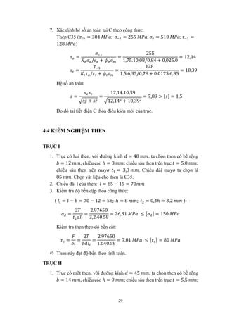 29
7. Xác định hệ số an toàn tại C theo công thức:
Thép C35 ( = 304 ; = 255 ; = 510 ; =
128 )
=
/ +
=
255
1,75.10,08/0,84 + 0,025.0
= 12,14
=
/ +
=
128
1,5.6,35/0,78 + 0,0175.6,35
= 10,39
Hệ số an toàn:
=
+
=
12,14.10,39
12,14 + 10,39
= 7,89 > [ ] = 1,5
Do đó tại tiết diện C thỏa điều kiện mỏi của trục.
4.4 KIỂM NGHIỆM THEN
TRỤC I
1. Trục có hai then, với đường kính = 40 , ta chọn then có bề rộng
= 12 , chiều cao ℎ = 8 ; chiều sâu then trên trục = 5,0 ;
chiều sâu then trên mayơ = 3,3 . Chiều dài mayơ ta chọn là
85 . Chọn vật liệu cho then là C35.
2. Chiều dài l của then: = 85 − 15 = 70
3. Kiểm tra độ bền dập theo công thức:
( = − = 70 − 12 = 58; ℎ = 8 ; = 0,4ℎ = 3,2 ):
=
2
=
2.97650
3,2.40.58
= 26,31 ≤ [ ] = 150
Kiểm tra then theo độ bền cắt:
= =
2
=
2.97650
12.40.58
= 7,01 ≤ [ ] = 80
 Then này đạt độ bền theo tính toán.
TRỤC II
1. Trục có một then, với đường kính = 45 , ta chọn then có bề rộng
= 14 , chiều cao ℎ = 9 ; chiều sâu then trên trục = 5,5 ;
 
