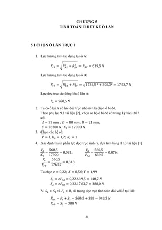31
CHƯƠNG 5
TÍNH TOÁN THIẾT KẾ Ổ LĂN
5.1 CHỌN Ổ LĂN TRỤC I
1. Lực hướng tâm tác dụng tại ổ A:
= + = = 639,5
Lực hướng tâm tác dụng tại ổ B:
= + = 1736,5 + 308,3 = 1763,7
Lực dọc trục tác động lên ô lăn A:
= 560,5
2. Ta có ổ tại A có lực dọc trục nhỏ nên ta chọn ổ bi đỡ.
Theo phụ lục 9.1 tài liệu [2], chọn sơ bộ ô bi đỡ cỡ trung ký hiệu 307
có:
= 35 ; = 80 ; = 21 ;
= 26200 ; = 17900 .
3. Chọn các hệ số:
= 1, = 1,2; = 1
4. Xác định thành phần lực dọc trục sinh ra, đựa trên bảng 11.3 tài liệu [1]
=
560,5
17900
= 0,031; =
560,5
639,5
= 0,876;
=
560,5
1763,7
= 0,318
Ta chọn = 0,22; = 0,56; = 1,99
= = 0,22.639,5 = 140,7
= = 0,22.1763,7 = 388,0
Vì > và > 0, tải trọng dọc trục tính toán đối với ổ tại Blà:
= + = 560,5 + 388 = 948,5
= = 388
 