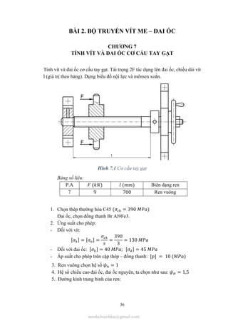 36
BÀI 2. BỘ TRUYỀN VÍT ME – ĐAI ỐC
CHƯƠNG 7
TÍNH VÍT VÀ ĐAI ỐC CƠ CẤU TAY GẠT
Tính vít và đai ốc cơ cấu tay gạt. Tải trọng 2F tác dụng lên đai ốc, chiều dài vít
l (giá trị theo bảng). Dựng biểu đồ nội lực và mômen xoắn.
Hình 7.1 Cơ cấu tay gạt
Bảng số liệu:
P.A ( ) ( ) Biên dạng ren
7 9 700 Ren vuông
1. Chọn thép thường hóa C45 ( = 390 )
Đai ốc, chọn đồng thanh Br Al9Fe3.
2. Ứng suất cho phép:
- Đối với vít:
[ ] = [ ] = =
390
3
= 130
- Đối với đai ốc: [ ] = 40 ; [ ] = 45
- Áp suất cho phép trên cặp thép – đồng thanh: [ ] = 10 ( )
3. Ren vuông chọn hệ số = 1
4. Hệ số chiều cao đai ốc, đai ốc nguyên, ta chọn như sau: = 1,5
5. Đường kính trung bình của ren:
minhchienbku@gmail.com
 