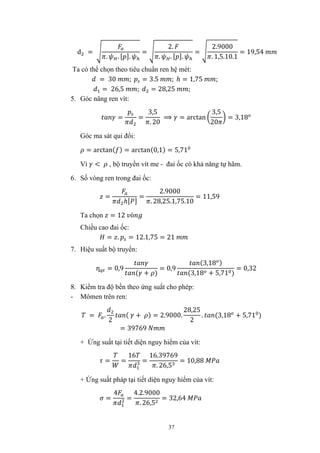37
d =
. . [ ].
=
2.
. . [ ].
=
2.9000
. 1,5.10.1
= 19,54
Ta có thể chọn theo tiêu chuẩn ren hệ mét:
= 30 ; = 3.5 ; ℎ = 1,75 ;
= 26,5 ; = 28,25 ;
5. Góc nâng ren vít:
= =
3,5
. 20
⟹ = arctan
3,5
20
= 3,18
Góc ma sát qui đổi:
= arctan( ) = arctan(0,1) = 5,71
Vì < , bộ truyền vít me - đai ốc có khả năng tự hãm.
6. Số vòng ren trong đai ốc:
=
ℎ[ ]
=
2.9000
. 28,25.1,75.10
= 11,59
Ta chọn = 12 ò
Chiều cao đai ốc:
= . = 12.1,75 = 21
7. Hiệu suất bộ truyển:
ƞ = 0,9
( + )
= 0,9
(3,18 )
(3,18 + 5,71 )
= 0,32
8. Kiểm tra độ bền theo ứng suất cho phép:
- Mômen trên ren:
= .
2
( + ) = 2.9000.
28,25
2
. (3,18 + 5,71 )
= 39769
+ Ứng suất tại tiết diện nguy hiểm của vít:
= =
16
=
16.39769
. 26,5
= 10,88
+ Ứng suất pháp tại tiết diện nguy hiểm của vít:
=
4
=
4.2.9000
. 26,5
= 32,64
 