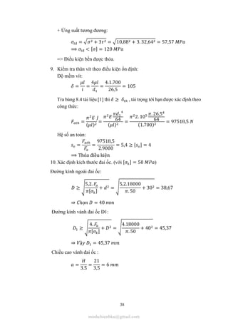 38
+ Ứng suất tương đương:
đ = + 3 = 10,88 + 3. 32,64 = 57,57
⟹ đ < [ ] = 120
=> Điều kiện bền được thỏa.
9. Kiểm tra thân vít theo điều kiện ổn định:
Độ mềm vít:
= =
4
=
4.1.700
26,5
= 105
Tra bảng 8.4 tài liệu [1] thì ≥ , tải trọng tới hạn được xác định theo
công thức:
=
( )
= 64
( )
=
2. 10
. 26,5
64
(1.700)
= 97518,5
Hệ số an toàn:
= =
97518,5
2.9000
= 5,4 ≥ [ ] = 4
⟹ Thỏa điều kiện
10.Xác định kích thước đai ốc. (với [ ] = 50 )
Đường kính ngoài đai ốc:
≥
5,2.
[ ]
+ =
5,2.18000
. 50
+ 30 = 38,67
⇒ ℎọ = 40
Đường kính vành đai ốc D1:
≥
4.
[ ]
+ =
4.18000
. 50
+ 40 = 45,37
⇒ ậ = 45,37
Chiều cao vành đai ốc :
=
3.5
=
21
3,5
= 6
minhchienbku@gmail.com
 