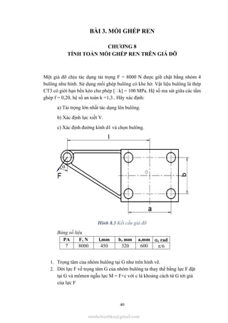 40
BÀI 3. MỐI GHÉP REN
CHƯƠNG 8
TÍNH TOÁN MỐI GHÉP REN TRÊN GIÁ ĐỠ
Một giá đỡ chịu tác dụng tải trọng F = 8000 N được giữ chặt bằng nhóm 4
bulông như hình. Sử dụng mối ghép bulông có khe hở. Vật liệu bulông là thép
CT3 có giới hạn bền kéo cho phép [ k] = 100 MPa. Hệ số ma sát giữa các tấm
ghép f = 0,20, hệ số an toàn k =1,3.. Hãy xác định:
a) Tải trọng lớn nhất tác dụng lên bulông.
b) Xác định lực xiết V.
c) Xác định đường kính d1 và chọn bulông.
Hình 8.3 Kết cấu giá đỡ
Bảng số liệu
PA F, N l,mm b, mm a,mm , rad
7 8000 450 320 600 /6
1. Trọng tâm của nhóm bulông tại G như trên hình vẽ.
2. Dời lực F về trọng tâm G của nhóm bulông ta thay thế bằng lực F đặt
tại G và mômen ngẫu lực M = F×c với c là khoảng cách từ G tới giá
của lực F
minhchienbku@gmail.com
 