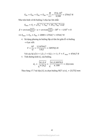 42
= = = =
.
=
37,6. 10
4.340
= 2764,7
Như trên hình vẽ thì bulông 2 chịu lực lớn nhất:
= = + + 2
=
/
/
− = − 30 = −1,92 ≈ 0
⟹ = + = 2000 + 2764,7 = 4764,7
4. Sử dụng phương án bulông lắp có khe hở giữa lỗ và bulông
 Lực xiết:
= =
1,3.4764,7
1.0,2
= 30970,5
Với các hệ số = 1,3; = 0,2; = 1; = = 4764,7
5. Tính đường kính của bulông.
=
4.1,3.
. [ ]
=
4.1,3.30970,5
. 100
= 22,6
Theo bảng 17.7 tài liệu [1], ta chọn bulông M27 có = 23,752
minhchienbku@gmail.com
 