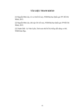 43
TÀI LIỆU THAM KHẢO
[1] Nguyễn Hữu Lộc, Cơ sở thiết kế máy, NXB Đại học Quốc gia TP. Hồ Chí
Minh, 2013.
[2] Nguyễn Hữu Lộc, Bài tập Chi tiết máy, NXB Đại học Quốc gia TP Hồ Chí
Minh, 2015.
[3] Trịnh Chất - Lê Văn Uyển, Tính toán thiết kế hệ thống dẫn động cơ khí,
NXB Giáo Dục.
 