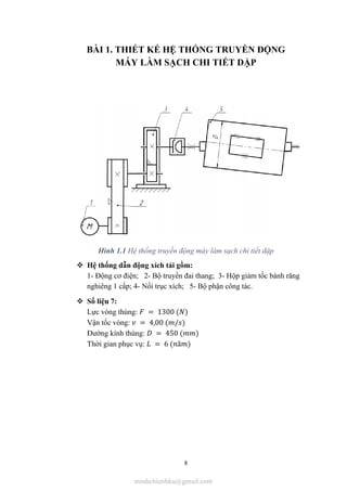 8
BÀI 1. THIẾT KẾ HỆ THỐNG TRUYỀN ĐỘNG
MÁY LÀM SẠCH CHI TIẾT DẬP
Hình 1.1 Hệ thống truyền động máy làm sạch chi tiết dập
 Hệ thống dẫn động xích tải gồm:
1- Động cơ điện; 2- Bộ truyền đai thang; 3- Hộp giảm tốc bánh răng
nghiêng 1 cấp; 4- Nối trục xích; 5- Bộ phận công tác.
 Số liệu 7:
Lực vòng thùng: = 1300 ( )
Vận tốc vòng: = 4,00 ( / )
Đường kính thùng: = 450 ( )
Thời gian phục vụ: = 6 ( ă )
minhchienbku@gmail.com
 