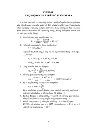 9
CHƯƠNG 1
CHỌN ĐỘNG CƠ VÀ PHÂN BỐ TỈ SỐ TRUYỀN
Xác định công suất và chọn động cơ điện cho hệ thống dẫn động là giai đoạn
đầu tiên rất quan trọng cho quá trình thiết kế các bộ phận khác. Chúng ta cần
chọn loại động cơ có công suất phù hợp với hệ thống không quá thừa công suất
(đảm bảo tính kinh tế và tiết kiệm năng lượng), không thiếu (đảm bảo an toàn
và hiệu quả cho hệ thống).
1. Xác định công suất bộ phận công tác:
=
1000
=
1300.4
1000
= 5,2
2. Hiệu suất chung của hệ thống truyền động:
= đ ( )
Hiệu suất đai, bánh răng, ổ lăng tra, nối trục xích theo bảng 3.3 tài liệu
[1], ta chọn:
đ = 0,95; = 0,97; = 0,99
⟹ = 0,95.0,97. 0,99 . 1 = 0,894
3. Công suất cần thiết của động cơ:
đ = =
5,2
0,894
= 5,82 ( )
4. Số vòng quay của trục bộ phận công tác:
=
6. 10
=
6. 10 × 4,00
450
= 169,8 ( ò / ℎú )
5. Tỷ số truyền chung xác định theo công thức:
= đ =
đ
Tỷ số truyền hộp giảm tốc là tiêu chuẩn và tỷ số truyền bộ truyền đai
hoặc xích có thể chọn sơ bộ theo bảng 3.2 tài liệu [1].
6. Ta chọn động cơ có công suất đ = 7,5 với số vòng quay và phân
bố tỷ số truyền và hệ thống truyền động chọn trên bảng 1.1.
7. Với số vòng quay và tỷ số truyền trên bảng 1.1 ta chọn động cơ
4A132S4 với số vòng quay = 1455 ò / ℎú ; đ = 2,14; = 4
và tỷ số truyền chung = 8,57
 