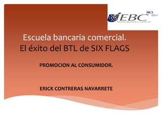 Escuela bancaria comercial.
El éxito del BTL de SIX FLAGS
PROMOCION AL CONSUMIDOR.
ERICK CONTRERAS NAVARRETE
 