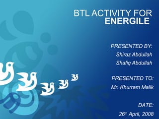 BTL ACTIVITY FOR  ENERGILE   PRESENTED BY: Shiraz Abdullah Shafiq Abdullah PRESENTED TO: Mr. Khurram Malik DATE: 26 th  April, 2008 