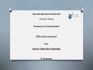 Escuela Bancaria Comercial
Campus Toluca
Promoción al Consumidor
“BTL en las canciones”
Por:
Arturo Téllez Girón Santiago
6° Semestre
 