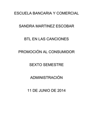 ESCUELA BANCARIA Y COMERCIAL
SANDRA MARTINEZ ESCOBAR
BTL EN LAS CANCIONES
PROMOCIÓN AL CONSUMIDOR
SEXTO SEMESTRE
ADMINISTRACIÓN
11 DE JUNIO DE 2014
 