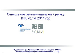 Отношение рекламодателей к рынку BTL услуг 2011 год Подготовлено для Ассоциации Маркетинговых услуг (РАМУ)и  Ассоциации коммуникационных агентств России (АКАР) 1 
