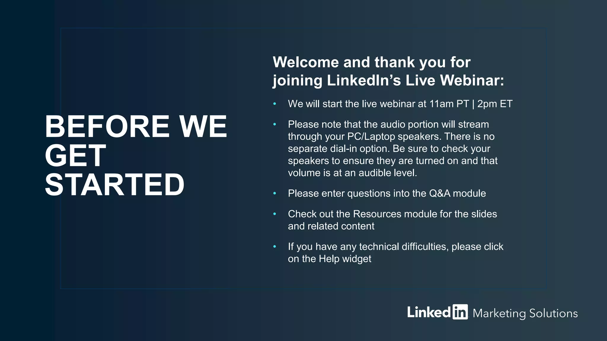 Welcome and thank you for
joining LinkedIn’s Live Webinar:
• We will start the live webinar at 11am PT | 2pm ET
• Please note that the audio portion will stream
through your PC/Laptop speakers. There is no
separate dial-in option. Be sure to check your
speakers to ensure they are turned on and that
volume is at an audible level.
• Please enter questions into the Q&A module
• Check out the Resources module for the slides
and related content
• If you have any technical difficulties, please click
on the Help widget
BEFORE WE
GET
STARTED
 