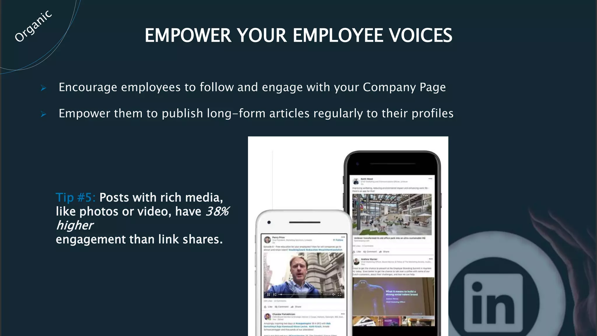 EMPOWER YOUR EMPLOYEE VOICES
 Encourage employees to follow and engage with your Company Page
 Empower them to publish long-form articles regularly to their profiles
Tip #5: Posts with rich media,
like photos or video, have 38%
higher
engagement than link shares.
 