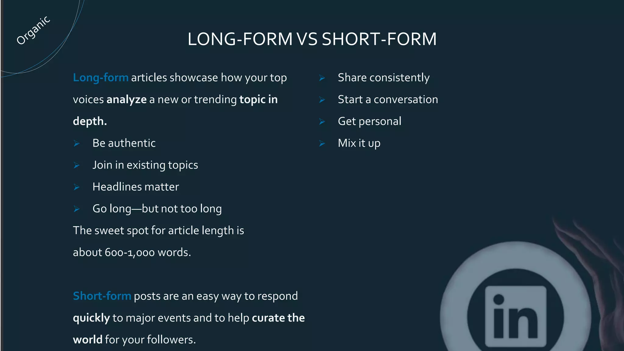 LONG-FORM VS SHORT-FORM
Long-form articles showcase how your top
voices analyze a new or trending topic in
depth.
 Be authentic
 Join in existing topics
 Headlines matter
 Go long—but not too long
The sweet spot for article length is
about 600-1,000 words.
Short-form posts are an easy way to respond
quickly to major events and to help curate the
world for your followers.
 Share consistently
 Start a conversation
 Get personal
 Mix it up
 