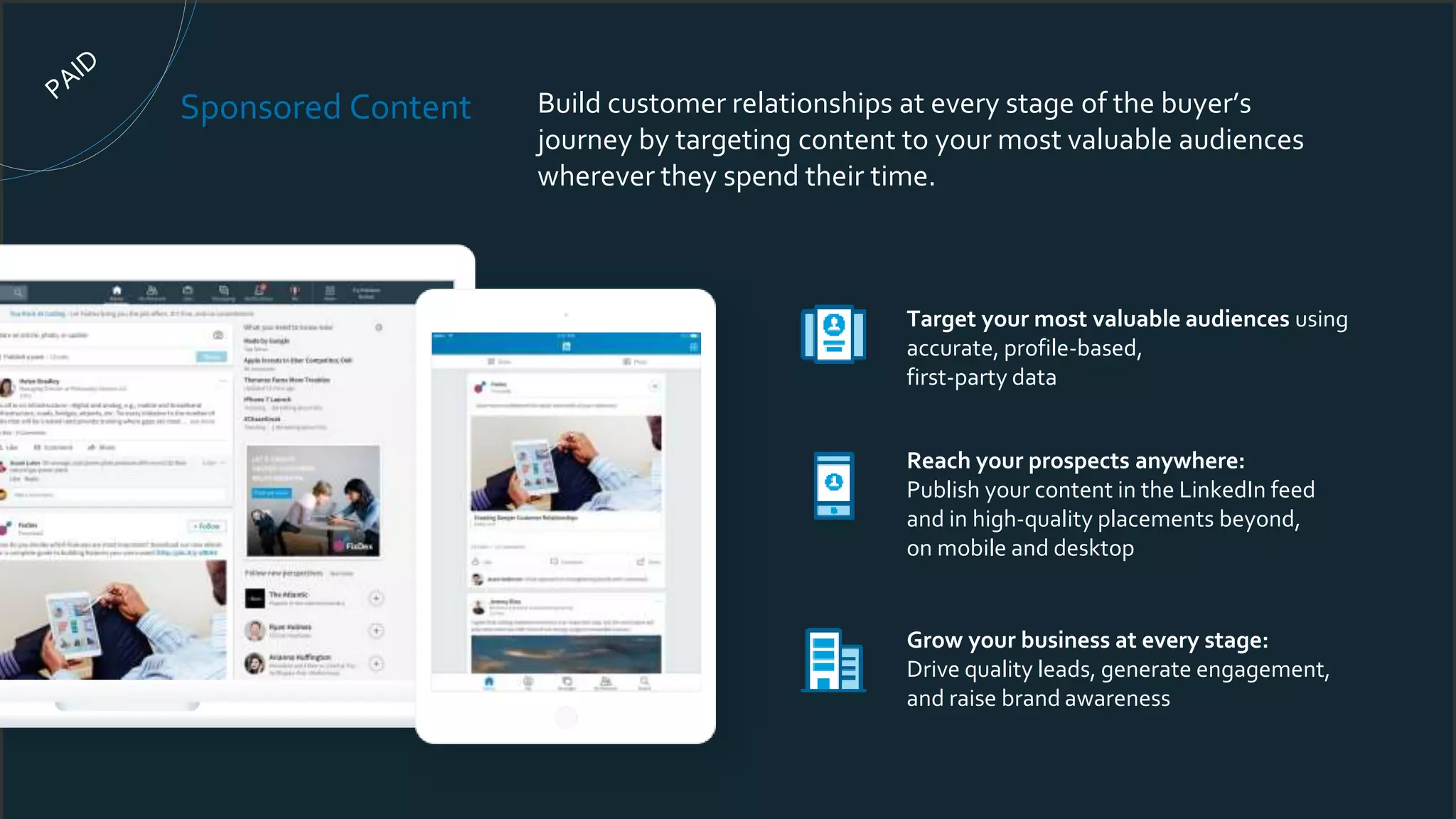 Sponsored Content Build customer relationships at every stage of the buyer’s
journey by targeting content to your most valuable audiences
wherever they spend their time.
Target your most valuable audiences using
accurate, profile-based,
first-party data
Reach your prospects anywhere:
Publish your content in the LinkedIn feed
and in high-quality placements beyond,
on mobile and desktop
Grow your business at every stage:
Drive quality leads, generate engagement,
and raise brand awareness
 