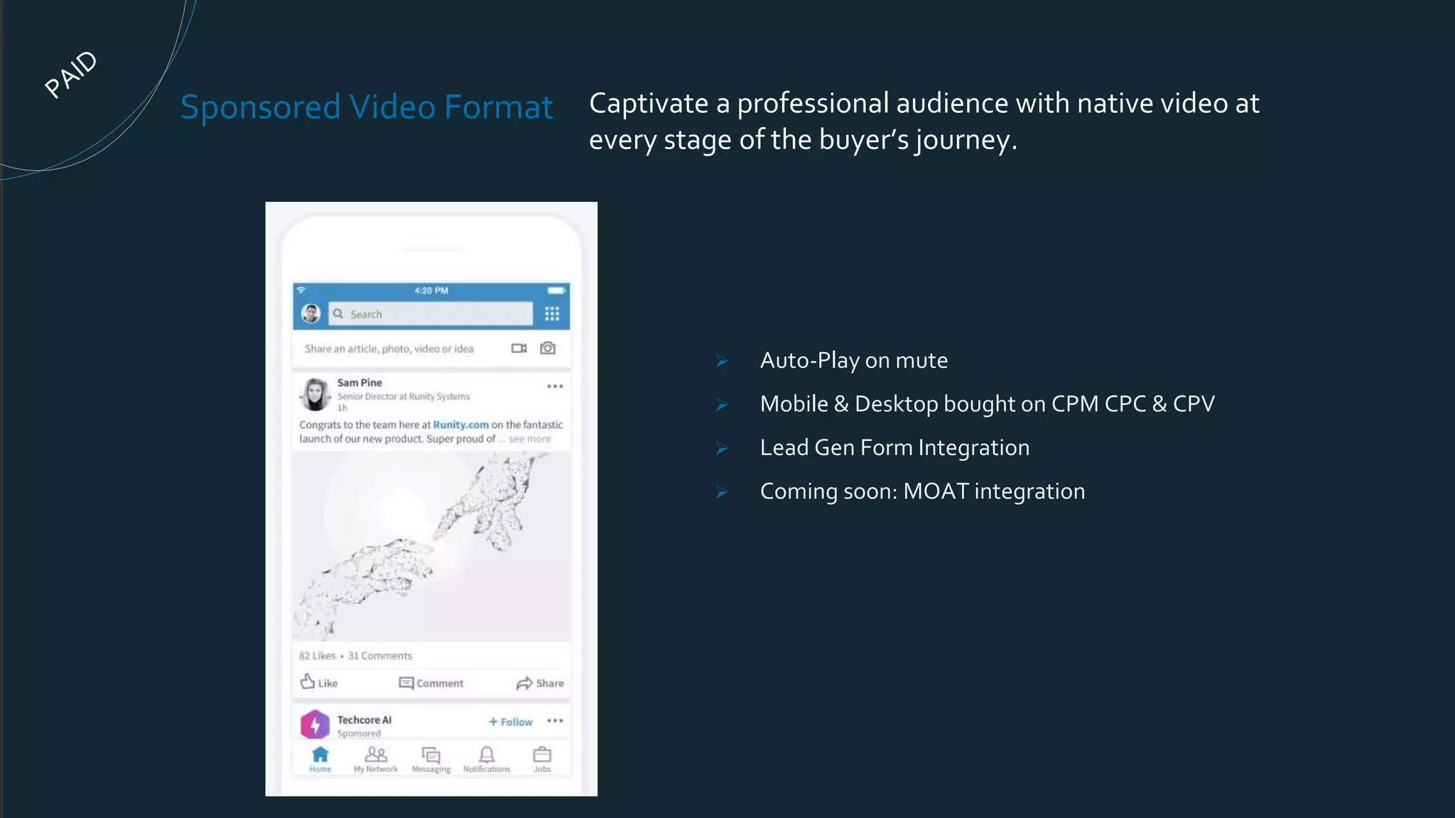Sponsored Video Format Captivate a professional audience with native video at
every stage of the buyer’s journey.
 Auto-Play on mute
 Mobile & Desktop bought on CPM CPC & CPV
 Lead Gen Form Integration
 Coming soon: MOAT integration
 
