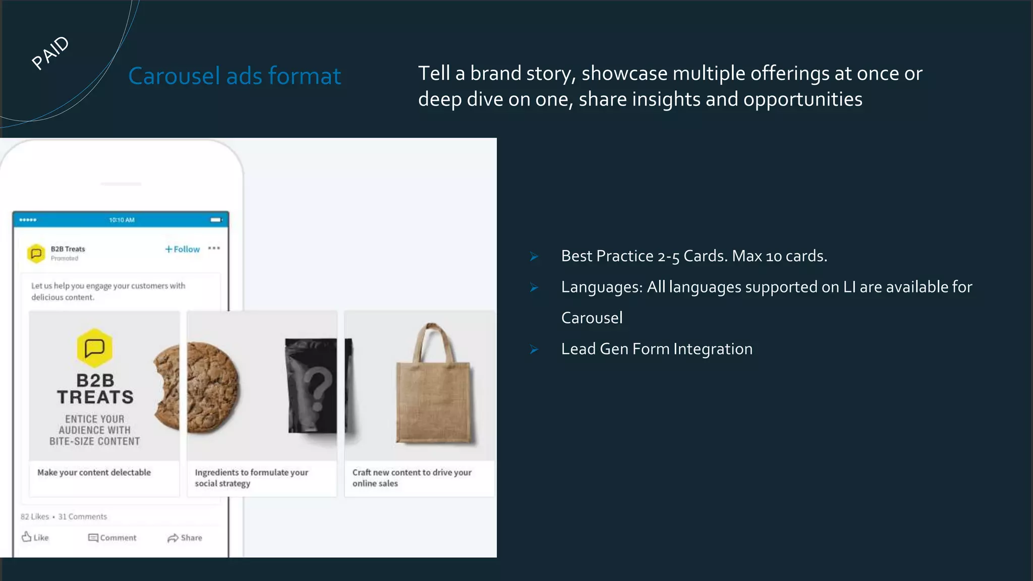 Carousel ads format Tell a brand story, showcase multiple offerings at once or
deep dive on one, share insights and opportunities
 Best Practice 2-5 Cards. Max 10 cards.
 Languages: All languages supported on LI are available for
Carousel
 Lead Gen Form Integration
 