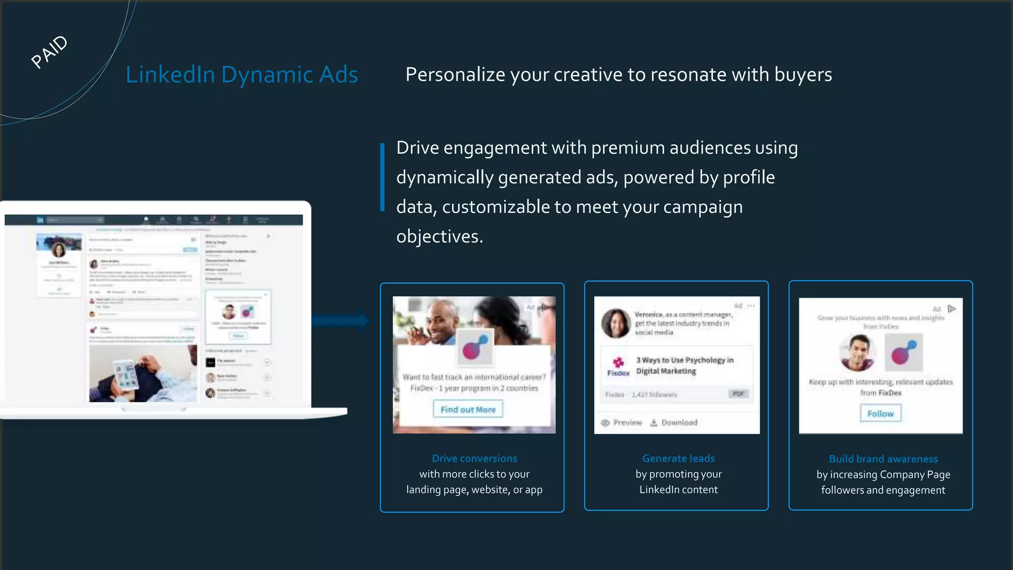 Drive engagement with premium audiences using
dynamically generated ads, powered by profile
data, customizable to meet your campaign
objectives.
LinkedIn Dynamic Ads Personalize your creative to resonate with buyers
Generate leads
by promoting your
LinkedIn content
Drive conversions
with more clicks to your
landing page, website, or app
Build brand awareness
by increasing Company Page
followers and engagement
 