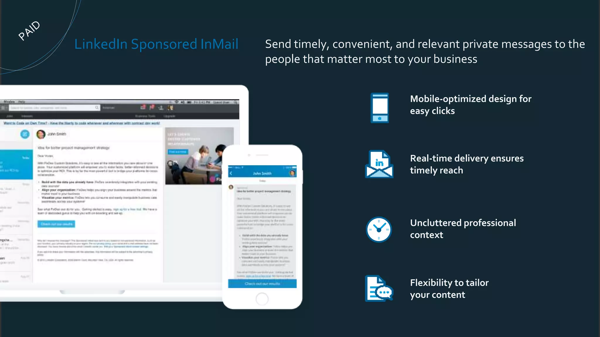 Mobile-optimized design for
easy clicks
Real-time delivery ensures
timely reach
Uncluttered professional
context
Flexibility to tailor
your content
LinkedIn Sponsored InMail Send timely, convenient, and relevant private messages to the
people that matter most to your business
 