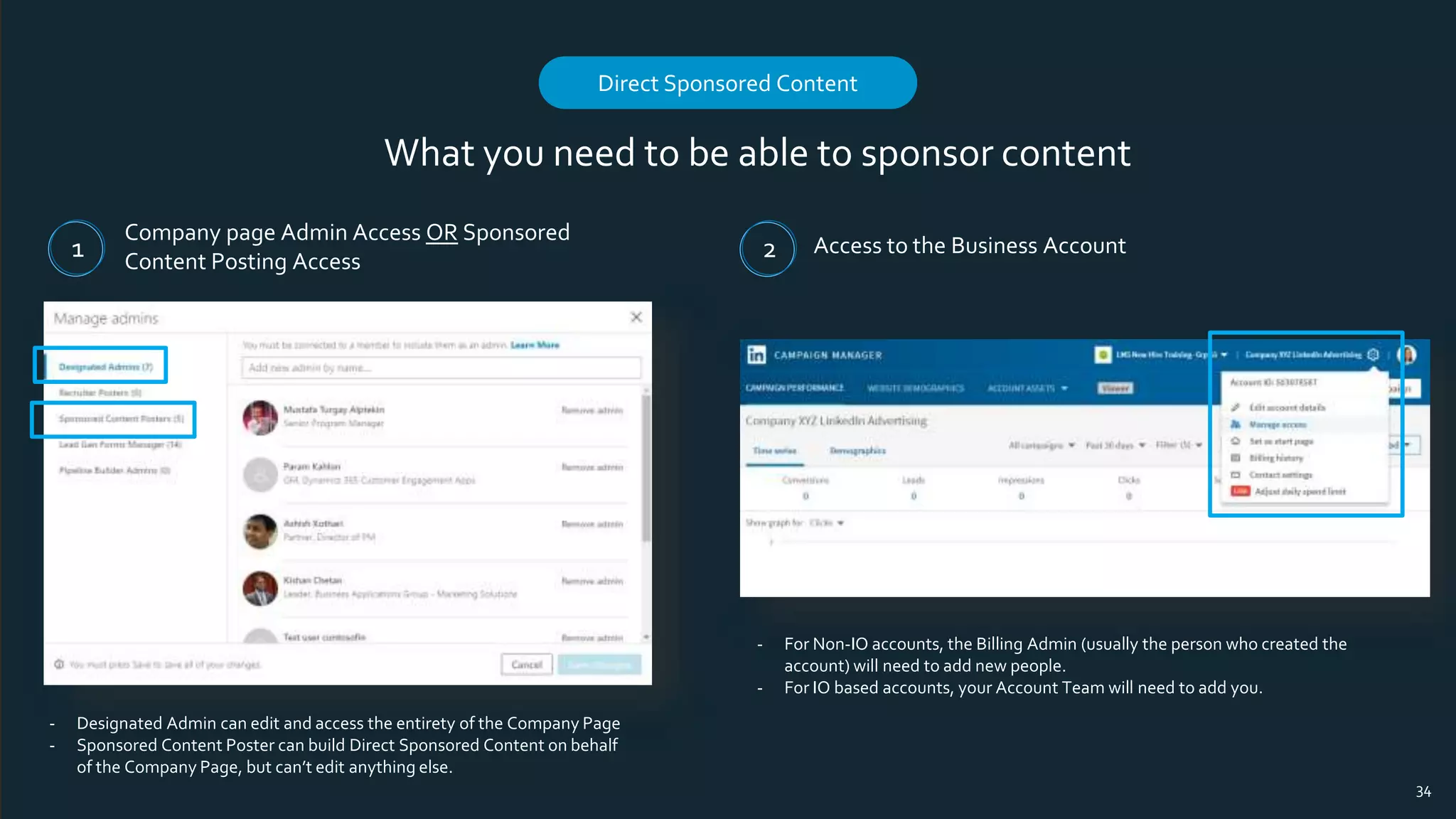What you need to be able to sponsor content
Company page Admin Access OR Sponsored
Content Posting Access
Access to the Business Account
Direct Sponsored Content
34
1 2
- Designated Admin can edit and access the entirety of the Company Page
- Sponsored Content Poster can build Direct Sponsored Content on behalf
of the Company Page, but can’t edit anything else.
- For Non-IO accounts, the Billing Admin (usually the person who created the
account) will need to add new people.
- For IO based accounts, your Account Team will need to add you.
 