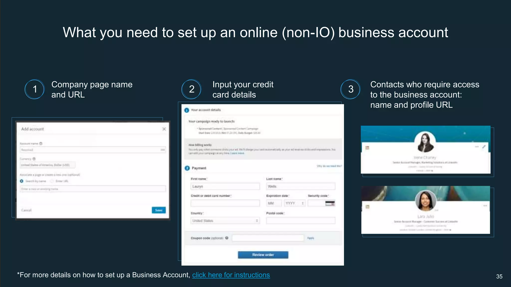 What you need to set up an online (non-IO) business account
*For more details on how to set up a Business Account, click here for instructions
Company page name
and URL
Input your credit
card details
Contacts who require access
to the business account:
name and profile URL
35
1 2 3
 