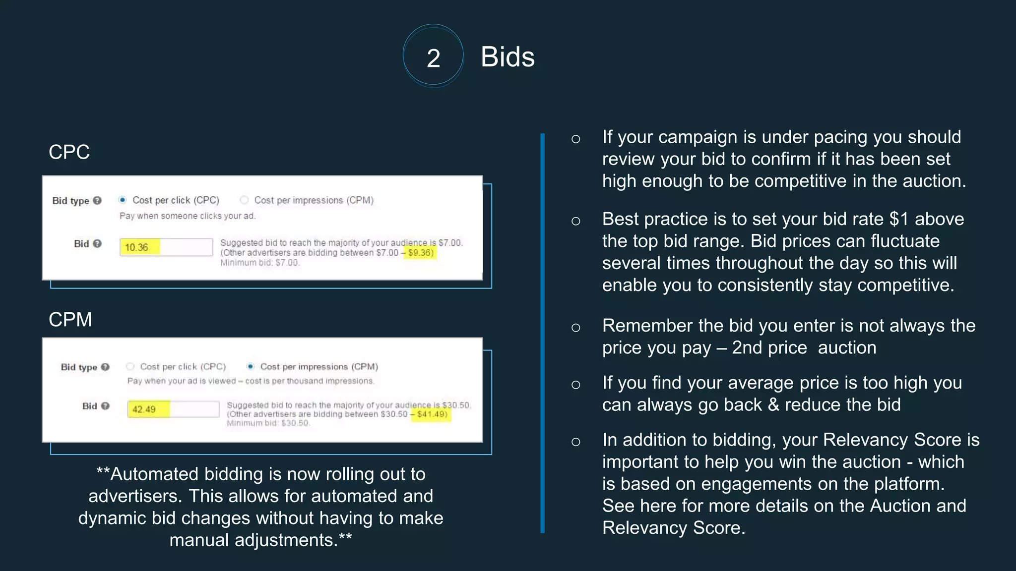 Bids
o If your campaign is under pacing you should
review your bid to confirm if it has been set
high enough to be competitive in the auction.
o Best practice is to set your bid rate $1 above
the top bid range. Bid prices can fluctuate
several times throughout the day so this will
enable you to consistently stay competitive.
o Remember the bid you enter is not always the
price you pay – 2nd price auction
o If you find your average price is too high you
can always go back & reduce the bid
o In addition to bidding, your Relevancy Score is
important to help you win the auction - which
is based on engagements on the platform.
See here for more details on the Auction and
Relevancy Score.
CPC
CPM
2
**Automated bidding is now rolling out to
advertisers. This allows for automated and
dynamic bid changes without having to make
manual adjustments.**
 