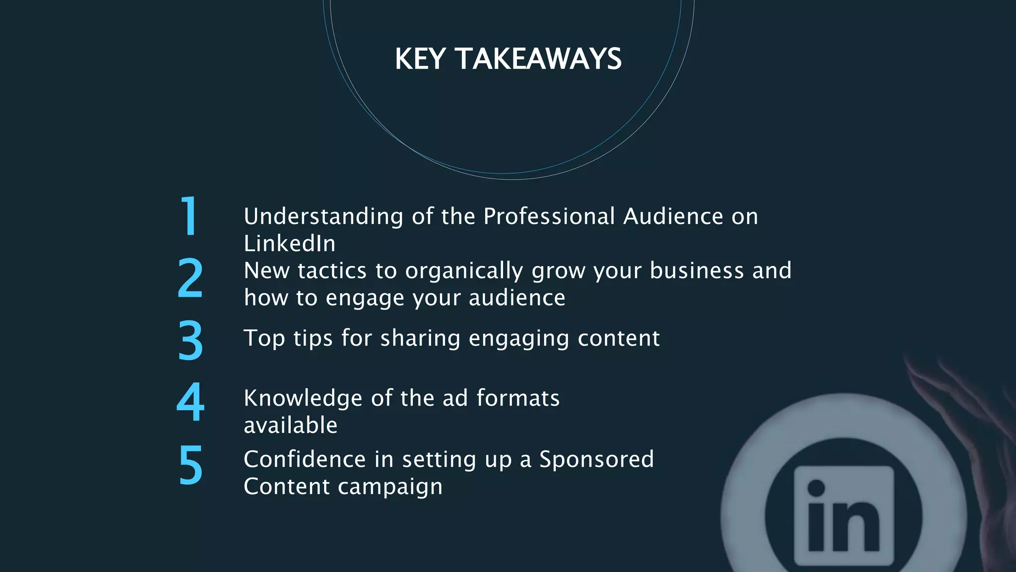 1
2 New tactics to organically grow your business and
how to engage your audience
Top tips for sharing engaging content
Knowledge of the ad formats
available
KEY TAKEAWAYS
3
4
5 Confidence in setting up a Sponsored
Content campaign
Understanding of the Professional Audience on
LinkedIn
 